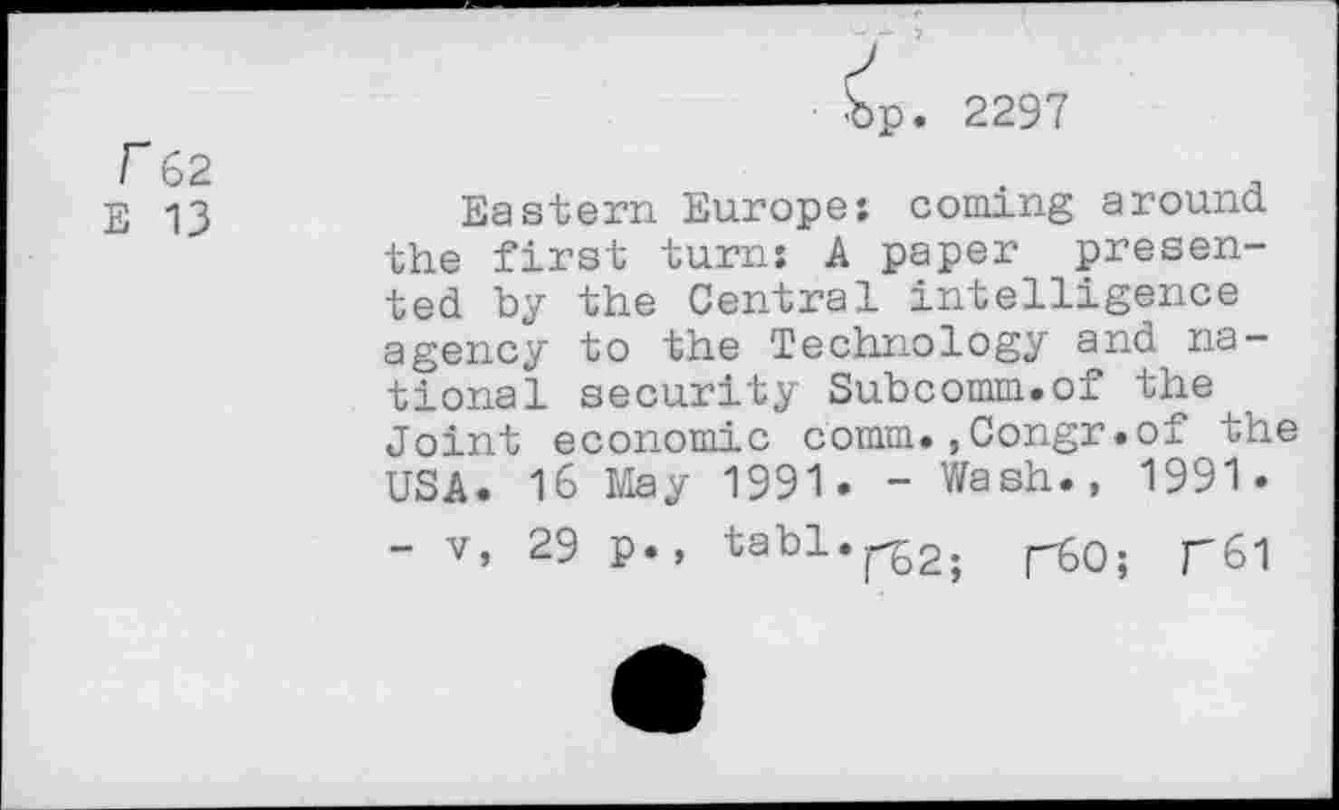 ﻿f 62
E 13
p. 2297
Eastern Europe: coming around the first turn: A paper presented by the Central intelligence agency to the Technology and national security Subcomm.of the Joint economic comm.,Congr.of the USA. 16 May 1991. - Wash., 1991.
- v, 29 p., tabl.^.	r6l